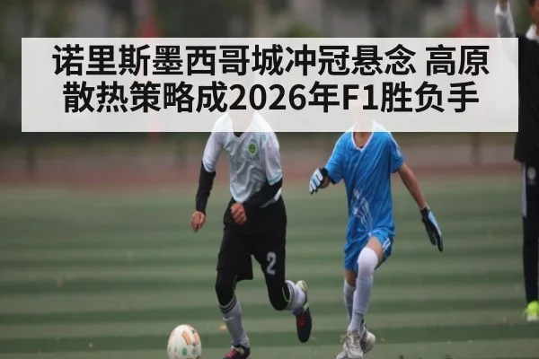诺里斯墨西哥城冲冠悬念 高原散热策略成2026年F1胜负手